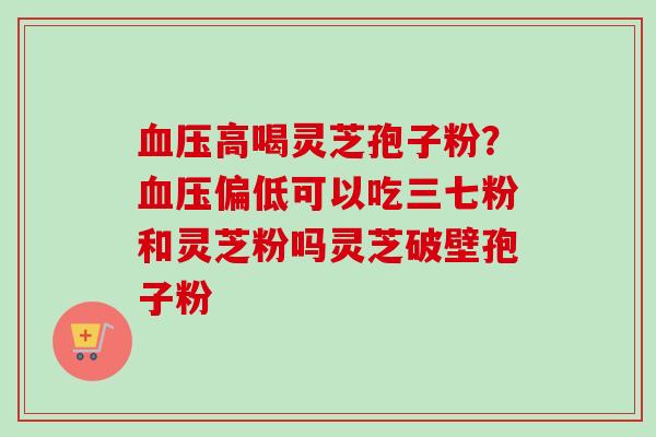 血压高喝灵芝孢子粉？血压偏低可以吃三七粉和灵芝粉吗灵芝破壁孢子粉