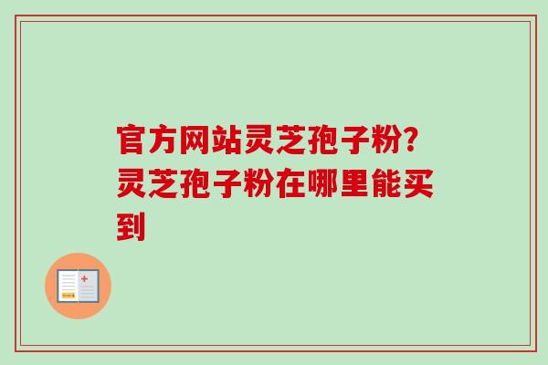 官方网站灵芝孢子粉？灵芝孢子粉在哪里能买到