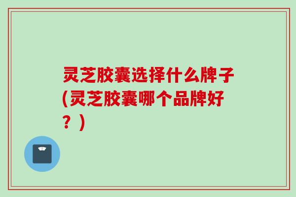 灵芝胶囊选择什么牌子(灵芝胶囊哪个品牌好？)