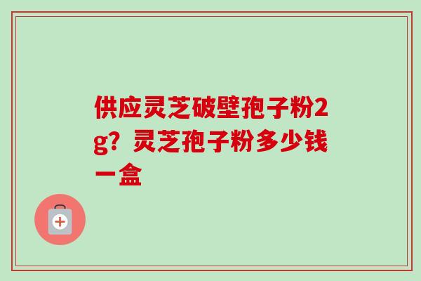 供应灵芝破壁孢子粉2g？灵芝孢子粉多少钱一盒