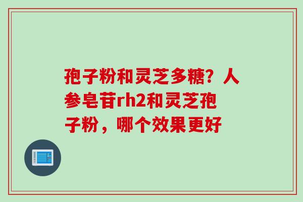 孢子粉和灵芝多糖?人参皂苷rh2和灵芝孢子粉,哪个效果更好 孢子粉和灵芝多糖?人参皂苷rh2和灵芝孢子粉,哪个效果更好