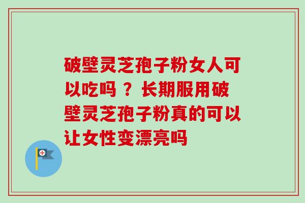破壁灵芝孢子粉女人可以吃吗 ？长期服用破壁灵芝孢子粉真的可以让女性变漂亮吗