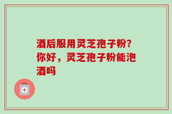 酒后服用灵芝孢子粉？你好，灵芝孢子粉能泡酒吗