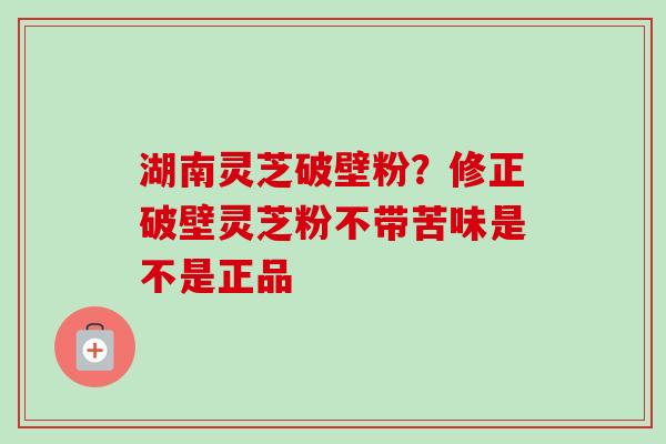 湖南灵芝破壁粉？修正破壁灵芝粉不带苦味是不是正品