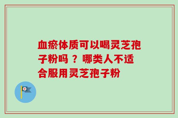 血瘀体质可以喝灵芝孢子粉吗 ？哪类人不适合服用灵芝孢子粉
