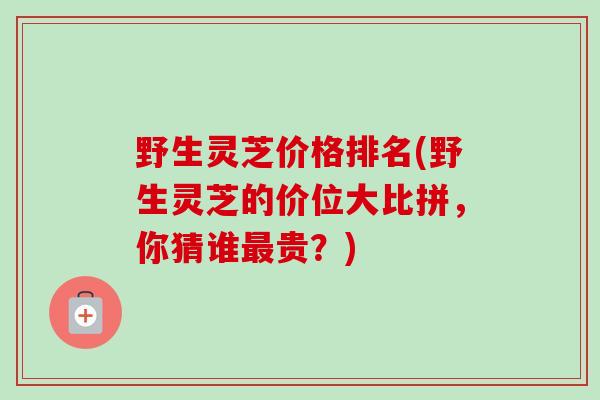 野生灵芝价格排名(野生灵芝的价位大比拼，你猜谁最贵？)