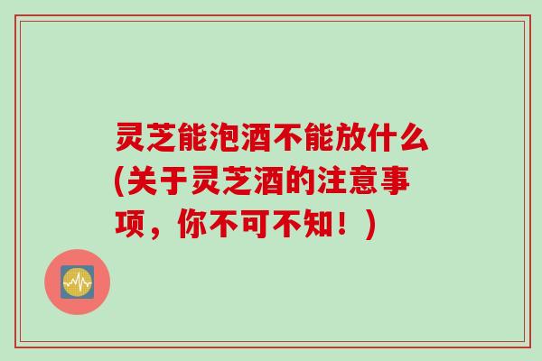 灵芝能泡酒不能放什么(关于灵芝酒的注意事项,你不可不知!) 灵芝能泡酒不能放什么(关于灵芝酒的注意事项,你不可不知!)