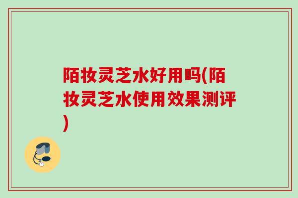 陌妆灵芝水好用吗(陌妆灵芝水使用效果测评)