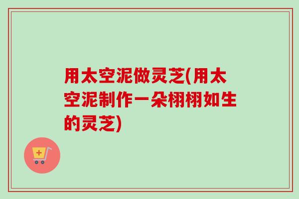 用太空泥做灵芝(用太空泥制作一朵栩栩如生的灵芝)