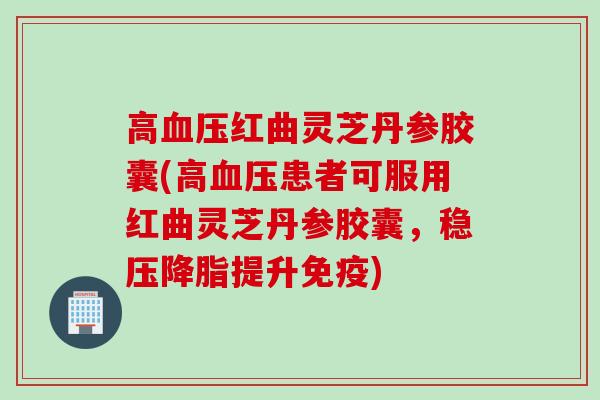 高血压红曲灵芝丹参胶囊(高血压患者可服用红曲灵芝丹参胶囊，稳压降脂提升免疫)