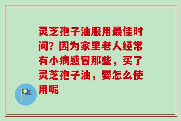 灵芝孢子油服用最佳时间？因为家里老人经常有小病感冒那些，买了灵芝孢子油，要怎么使用呢