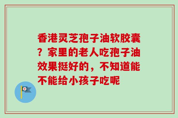 香港灵芝孢子油软胶囊？家里的老人吃孢子油效果挺好的，不知道能不能给小孩子吃呢