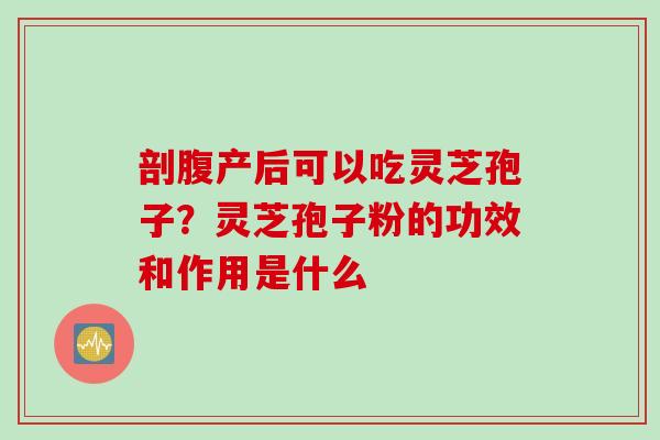 剖腹产后可以吃灵芝孢子？灵芝孢子粉的功效和作用是什么