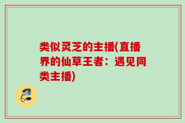 类似灵芝的主播(直播界的仙草王者：遇见同类主播)