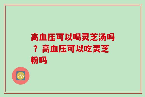 高可以喝灵芝汤吗 ？高可以吃灵芝粉吗
