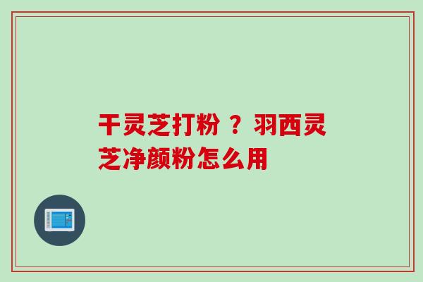 干灵芝打粉 ？羽西灵芝净颜粉怎么用