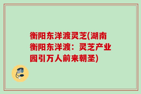 衡阳东洋渡灵芝(湖南衡阳东洋渡：灵芝产业园引万人前来朝圣)