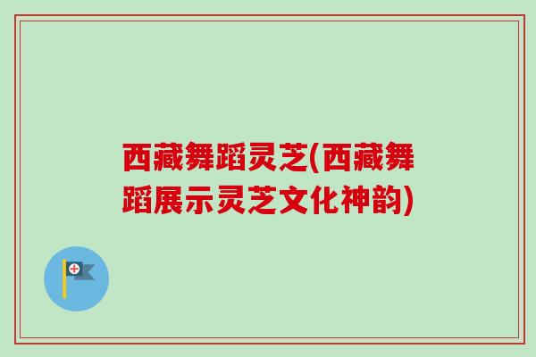 西藏舞蹈灵芝(西藏舞蹈展示灵芝文化神韵)