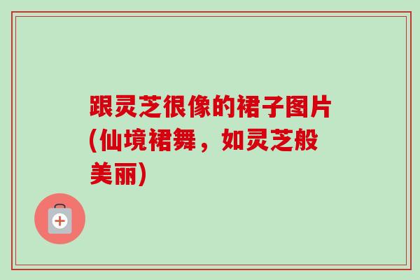 跟灵芝很像的裙子图片(仙境裙舞，如灵芝般美丽)