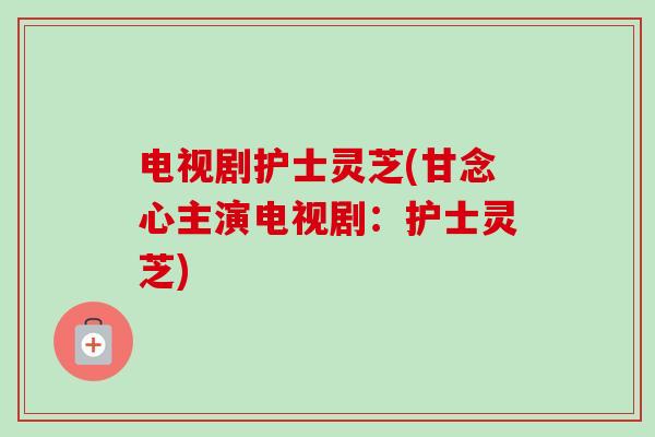 电视剧护士灵芝(甘念心主演电视剧：护士灵芝)