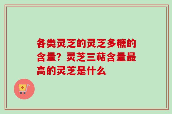 各类灵芝的灵芝多糖的含量？灵芝三萜含量最高的灵芝是什么
