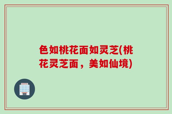 色如桃花面如灵芝(桃花灵芝面，美如仙境)