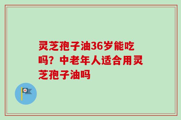 灵芝孢子油36岁能吃吗？中老年人适合用灵芝孢子油吗