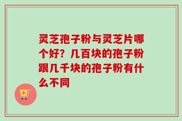 灵芝孢子粉与灵芝片哪个好？几百块的孢子粉跟几千块的孢子粉有什么不同