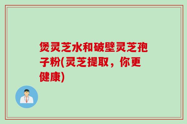 煲灵芝水和破壁灵芝孢子粉(灵芝提取，你更健康)