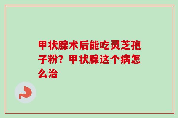 甲状腺术后能吃灵芝孢子粉？甲状腺这个病怎么治