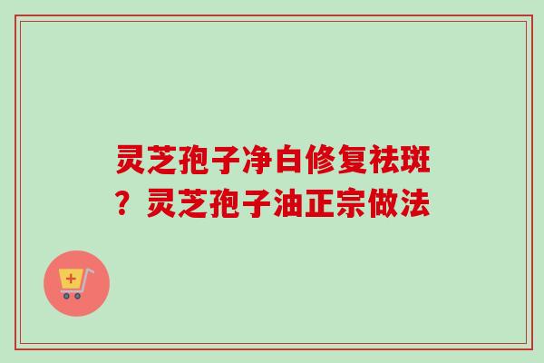 灵芝孢子净白修复祛斑？灵芝孢子油正宗做法