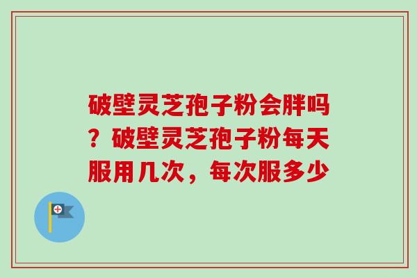 破壁灵芝孢子粉会胖吗？破壁灵芝孢子粉每天服用几次，每次服多少