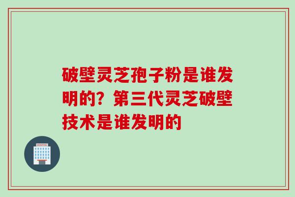 破壁灵芝孢子粉是谁发明的？第三代灵芝破壁技术是谁发明的