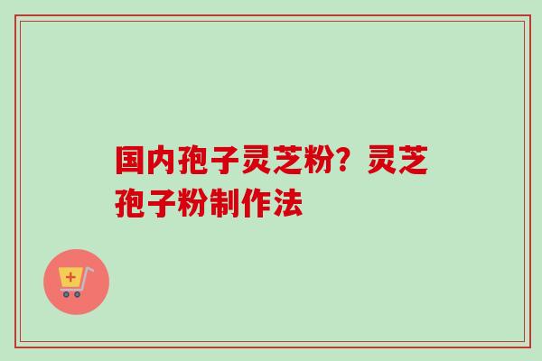 国内孢子灵芝粉？灵芝孢子粉制作法