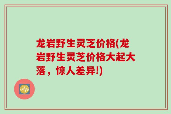 龙岩野生灵芝价格(龙岩野生灵芝价格大起大落，惊人差异!)