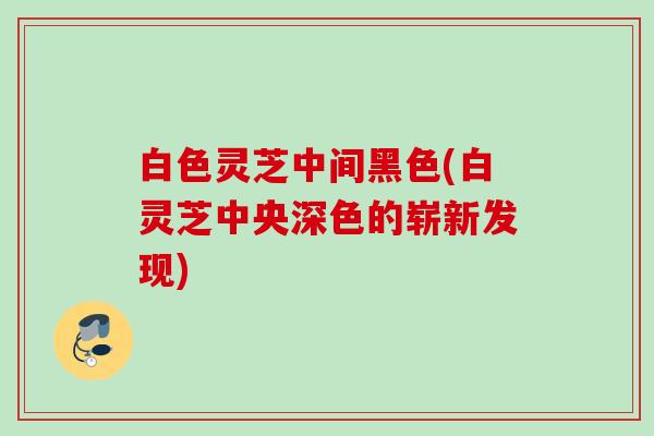 白色灵芝中间黑色(白灵芝中央深色的崭新发现)