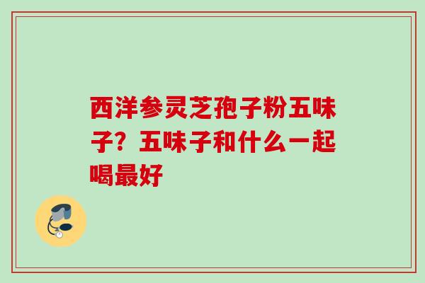 西洋参灵芝孢子粉五味子？五味子和什么一起喝最好
