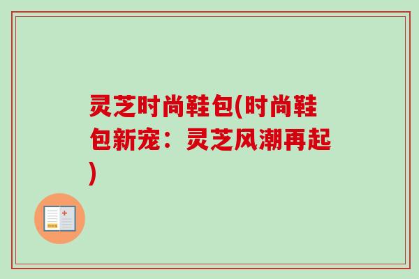 灵芝时尚鞋包(时尚鞋包新宠：灵芝风潮再起)