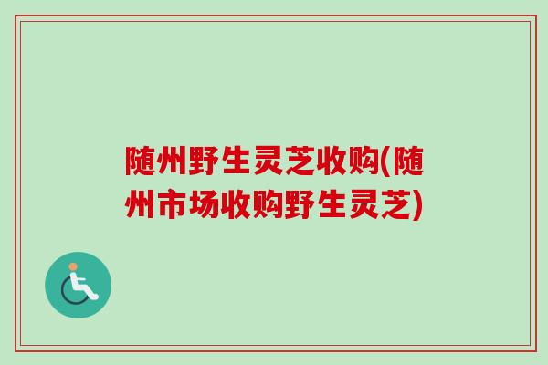 随州野生灵芝收购(随州市场收购野生灵芝)