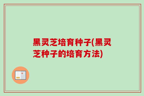黑灵芝培育种子(黑灵芝种子的培育方法)