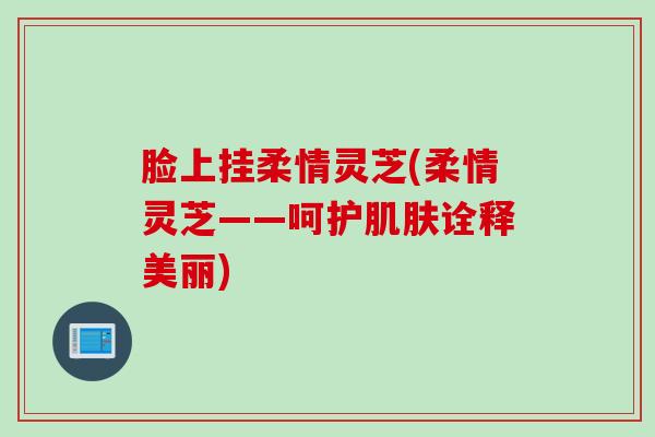 脸上挂柔情灵芝(柔情灵芝——呵护肌肤诠释美丽)