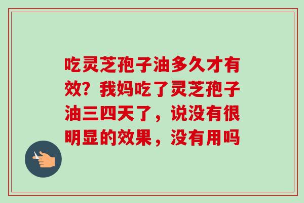 吃灵芝孢子油多久才有效?我妈吃了灵芝孢子油三四天了,说没有很明显的效果,没有用吗 吃灵芝孢子油多久才有效?我妈吃了灵芝孢子油三四天了,说没有很明显的效果,没有用吗