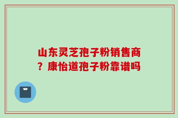 山东灵芝孢子粉销售商？康怡道孢子粉靠谱吗
