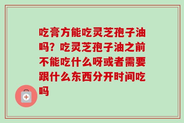 吃膏方能吃灵芝孢子油吗?吃灵芝孢子油之前不能吃什么呀或者需要跟什么东西分开时间吃吗 吃膏方能吃灵芝孢子油吗?吃灵芝孢子油之前不能吃什么呀或者需要跟什么东西分开时间吃吗