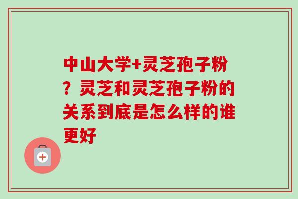 中山大学+灵芝孢子粉？灵芝和灵芝孢子粉的关系到底是怎么样的谁更好