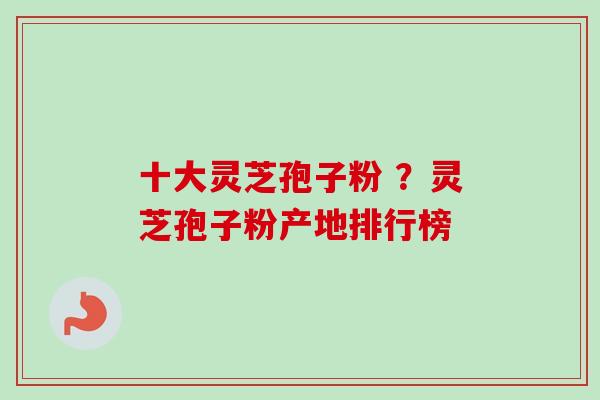 十大灵芝孢子粉 ？灵芝孢子粉产地排行榜