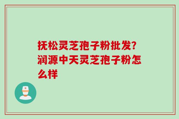 抚松灵芝孢子粉批发？润源中天灵芝孢子粉怎么样