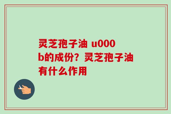 灵芝孢子油 u000b的成份？灵芝孢子油有什么作用