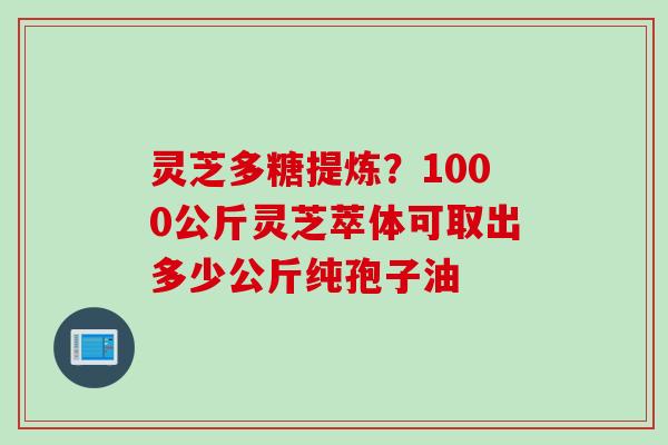 灵芝多糖提炼?1000公斤灵芝萃体可取出多少公斤纯孢子油 灵芝多糖提炼?1000公斤灵芝萃体可取出多少公斤纯孢子油
