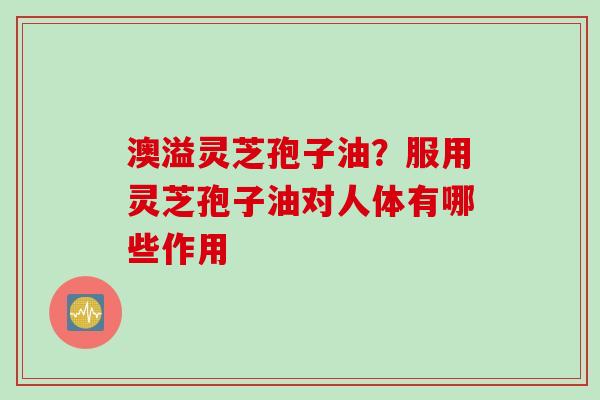 澳溢灵芝孢子油？服用灵芝孢子油对人体有哪些作用